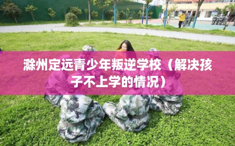 滁州定远青少年叛逆学校（解决孩子不上学的情况）