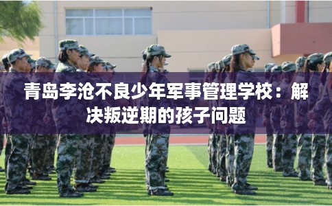 青岛李沧不良少年军事管理学校：解决叛逆期的孩子问题