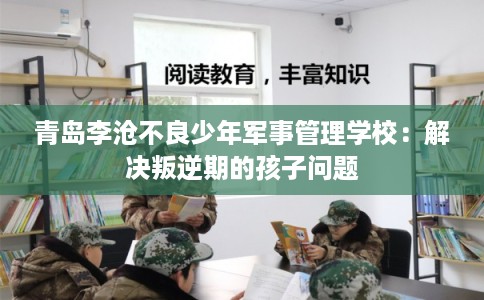 青岛李沧不良少年军事管理学校：解决叛逆期的孩子问题