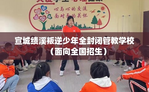 宣城绩溪叛逆少年全封闭管教学校（面向全国招生）