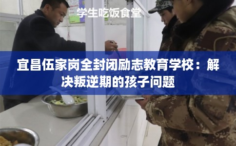 宜昌伍家岗全封闭励志教育学校：解决叛逆期的孩子问题