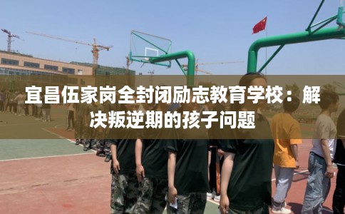 宜昌伍家岗全封闭励志教育学校：解决叛逆期的孩子问题