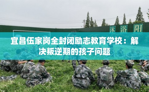宜昌伍家岗全封闭励志教育学校：解决叛逆期的孩子问题