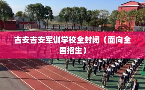吉安吉安军训学校全封闭（面向全国招生）