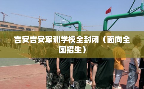 吉安吉安军训学校全封闭（面向全国招生）