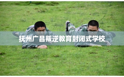 抚州广昌叛逆教育封闭式学校