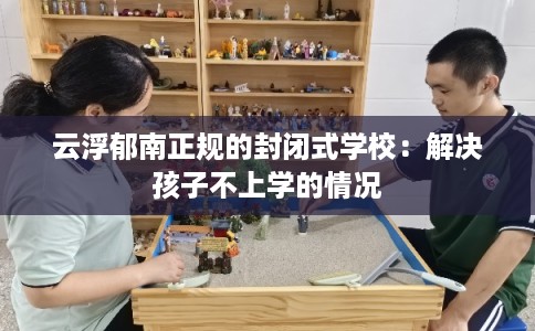 云浮郁南正规的封闭式学校：解决孩子不上学的情况