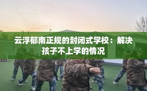 云浮郁南正规的封闭式学校：解决孩子不上学的情况