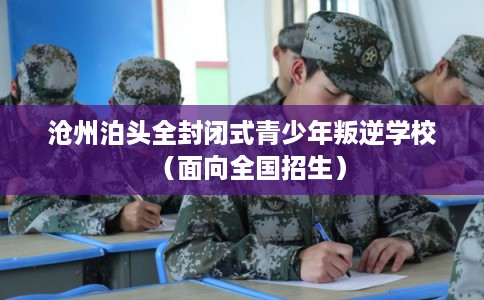 沧州泊头全封闭式青少年叛逆学校（面向全国招生）