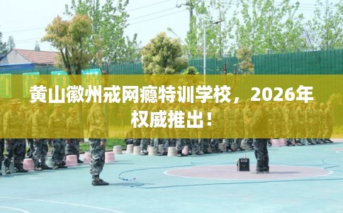 黄山徽州戒网瘾特训学校，2026年权威推出！