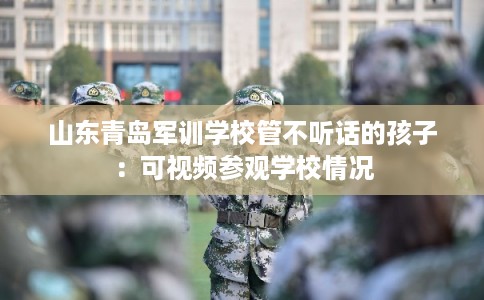 山东青岛军训学校管不听话的孩子：可视频参观学校情况