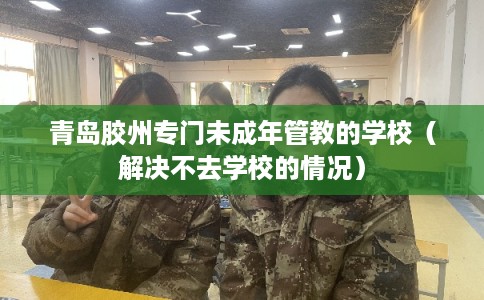 青岛胶州专门未成年管教的学校（解决不去学校的情况）