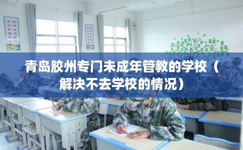 青岛胶州专门未成年管教的学校（解决不去学校的情况）