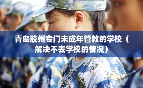 青岛胶州专门未成年管教的学校（解决不去学校的情况）
