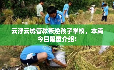 云浮云城管教叛逆孩子学校，本篇今日隆重介绍！