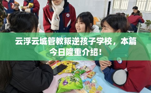 云浮云城管教叛逆孩子学校，本篇今日隆重介绍！