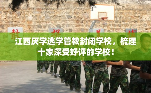 江西厌学逃学管教封闭学校，梳理十家深受好评的学校！