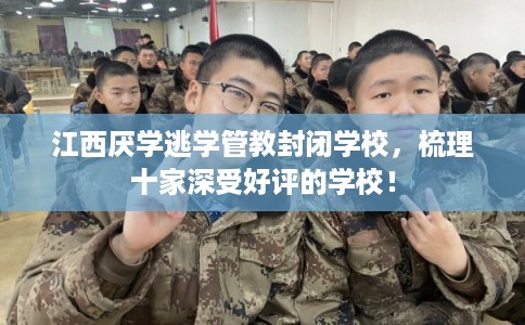 江西厌学逃学管教封闭学校，梳理十家深受好评的学校！
