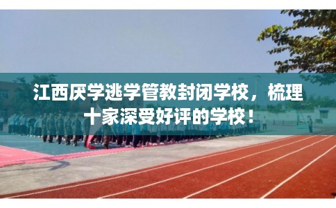 江西厌学逃学管教封闭学校，梳理十家深受好评的学校！