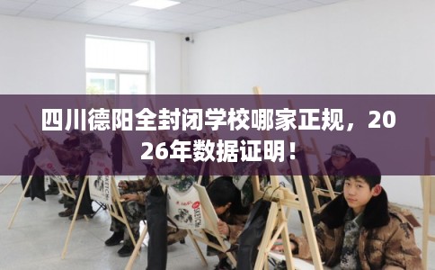 四川德阳全封闭学校哪家正规，2026年数据证明！