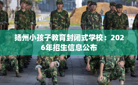 扬州小孩子教育封闭式学校：2026年招生信息公布