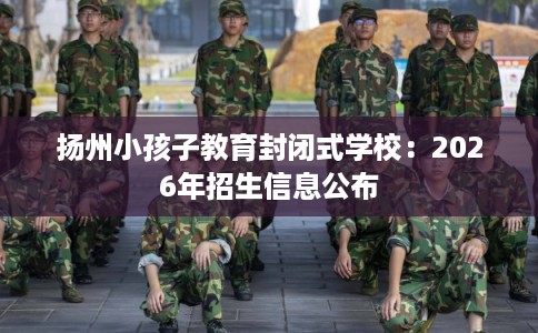 扬州小孩子教育封闭式学校：2026年招生信息公布