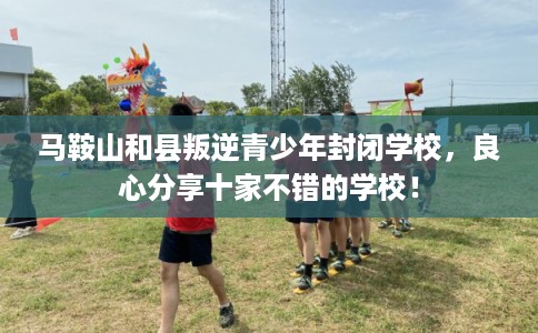 马鞍山和县叛逆青少年封闭学校，良心分享十家不错的学校！