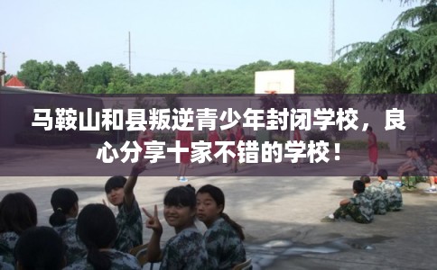 马鞍山和县叛逆青少年封闭学校，良心分享十家不错的学校！