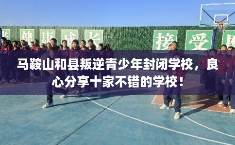 马鞍山和县叛逆青少年封闭学校，良心分享十家不错的学校！
