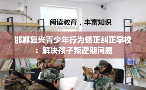 邯郸复兴青少年行为矫正纠正学校：解决孩子叛逆期问题