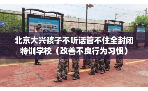 北京大兴孩子不听话管不住全封闭特训学校（改善不良行为习惯）