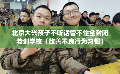 北京大兴孩子不听话管不住全封闭特训学校（改善不良行为习惯）