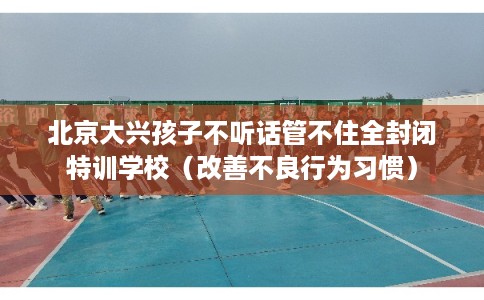 北京大兴孩子不听话管不住全封闭特训学校（改善不良行为习惯）