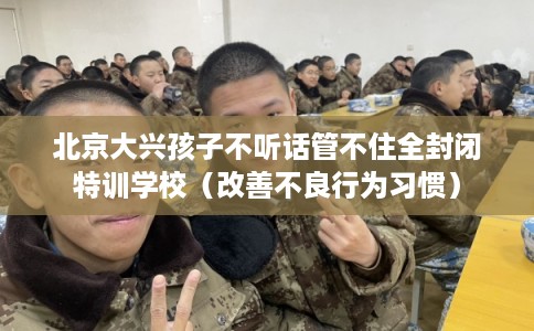 北京大兴孩子不听话管不住全封闭特训学校（改善不良行为习惯）