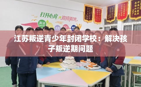江苏叛逆青少年封闭学校：解决孩子叛逆期问题