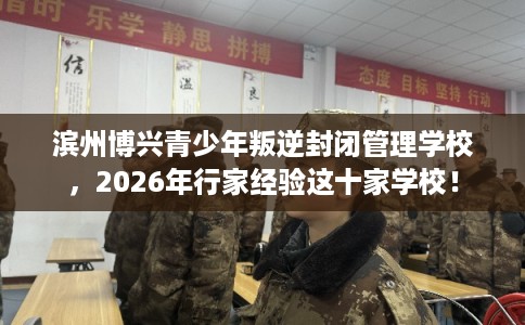滨州博兴青少年叛逆封闭管理学校，2026年行家经验这十家学校！