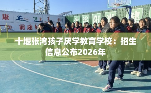 十堰张湾孩子厌学教育学校：招生信息公布2026年