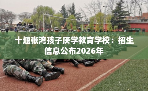 十堰张湾孩子厌学教育学校：招生信息公布2026年