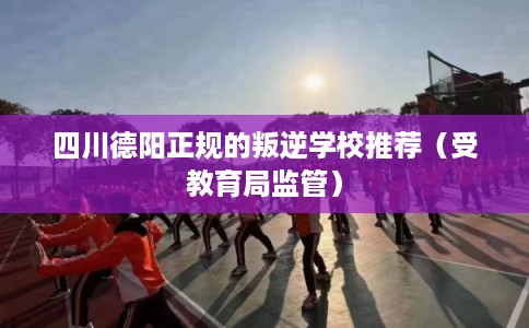 四川德阳正规的叛逆学校推荐（受教育局监管）