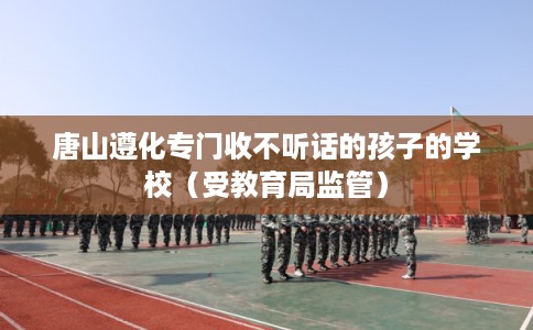 唐山遵化专门收不听话的孩子的学校（受教育局监管）