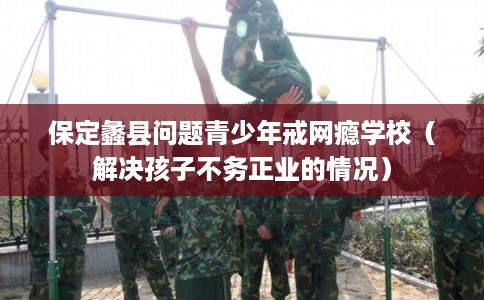 保定蠡县问题青少年戒网瘾学校（解决孩子不务正业的情况）