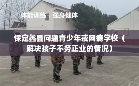 保定蠡县问题青少年戒网瘾学校（解决孩子不务正业的情况）