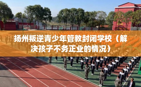 扬州叛逆青少年管教封闭学校（解决孩子不务正业的情况）