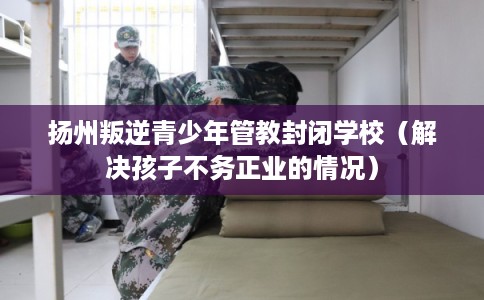 扬州叛逆青少年管教封闭学校（解决孩子不务正业的情况）
