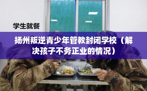扬州叛逆青少年管教封闭学校（解决孩子不务正业的情况）