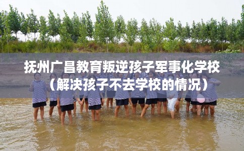 抚州广昌教育叛逆孩子军事化学校（解决孩子不去学校的情况）
