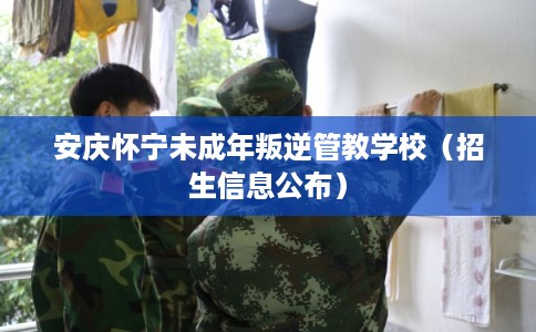 安庆怀宁未成年叛逆管教学校（招生信息公布）