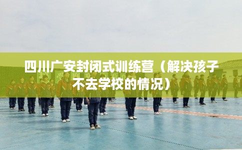 四川广安封闭式训练营（解决孩子不去学校的情况）