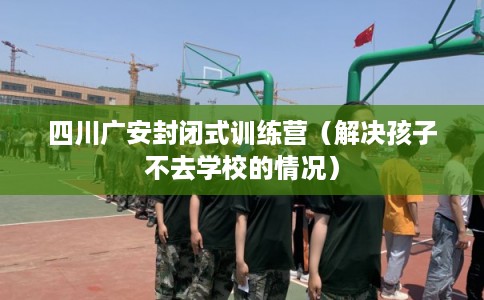 四川广安封闭式训练营（解决孩子不去学校的情况）