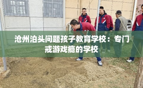 沧州泊头问题孩子教育学校：专门戒游戏瘾的学校
